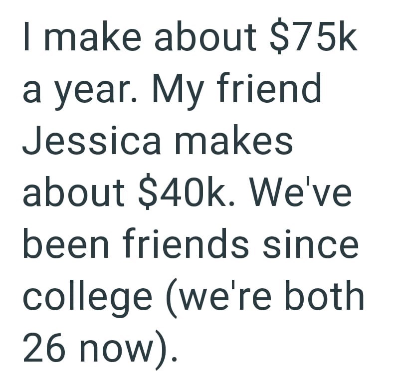 I make about $75k a year. My friend Jessica makes about $40k. We've been friends since college (we're both 26 now).