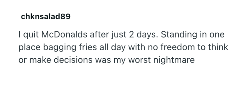 chknsalad89 I quit McDonalds after just 2 days. Standing in one place bagging fries all day with no freedom to think or make decisions was my worst nightmare