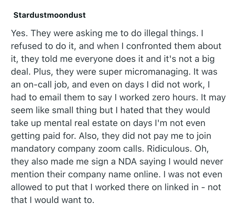Stardustmoondust Yes. They were asking me to do illegal things. I refused to do it, and when I confronted them about it, they told me everyone does it and it's not a big deal. Plus, they were super micromanaging. It was an on-call job, and even on days I did not work, I had to email them to say I worked zero hours. It may seem like small thing but I hated that they would take up mental real estate on days I'm not even getting paid for. Also, they did not pay me to join mandatory company zoom cal