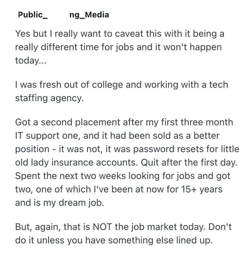 Public_ ng_Media Yes but I really want to caveat this with it being a really different time for jobs and it won't happen today... I was fresh out of college and working with a tech staffing agency. Got a second placement after my first three month IT support one, and it had been sold as a better position - it was not, it was password resets for little old lady insurance accounts. Quit after the first day. Spent the next two weeks looking for jobs and got two, one of which I've been at now for 15