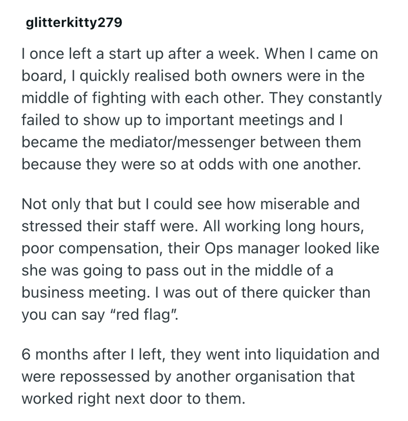 glitterkitty279 I once left a start up after a week. When I came on board, I quickly realised both owners were in the middle of fighting with each other. They constantly failed to show up to important meetings and I became the mediator/messenger between them because they were so at odds with one another. Not only that but I could see how miserable and stressed their staff were. All working long hours, poor compensation, their Ops manager looked like she was going to pass out in the middle of a b
