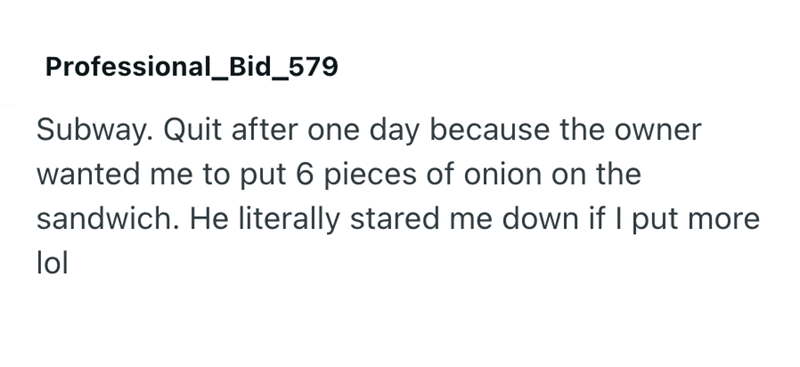 Professional_Bid_579 Subway. Quit after one day because the owner wanted me to put 6 pieces of onion on the sandwich. He literally stared me down if I put more lol