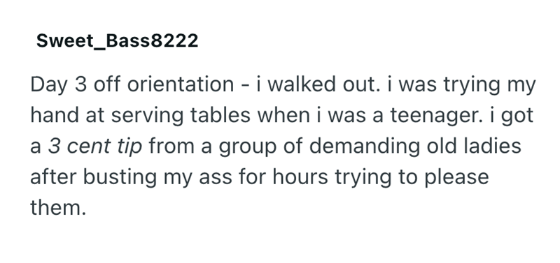 Sweet_Bass8222 Day 3 off orientation - i walked out. i was trying my hand at serving tables when i was a teenager. i got a 3 cent tip from a group of demanding old ladies after busting my ass for hours trying to please them.