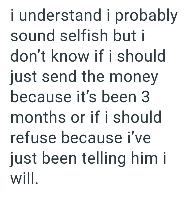 i understand i probably sound selfish but i don't know if i should just send the money because it's been 3 months or if i should refuse because i've just been telling him i will.