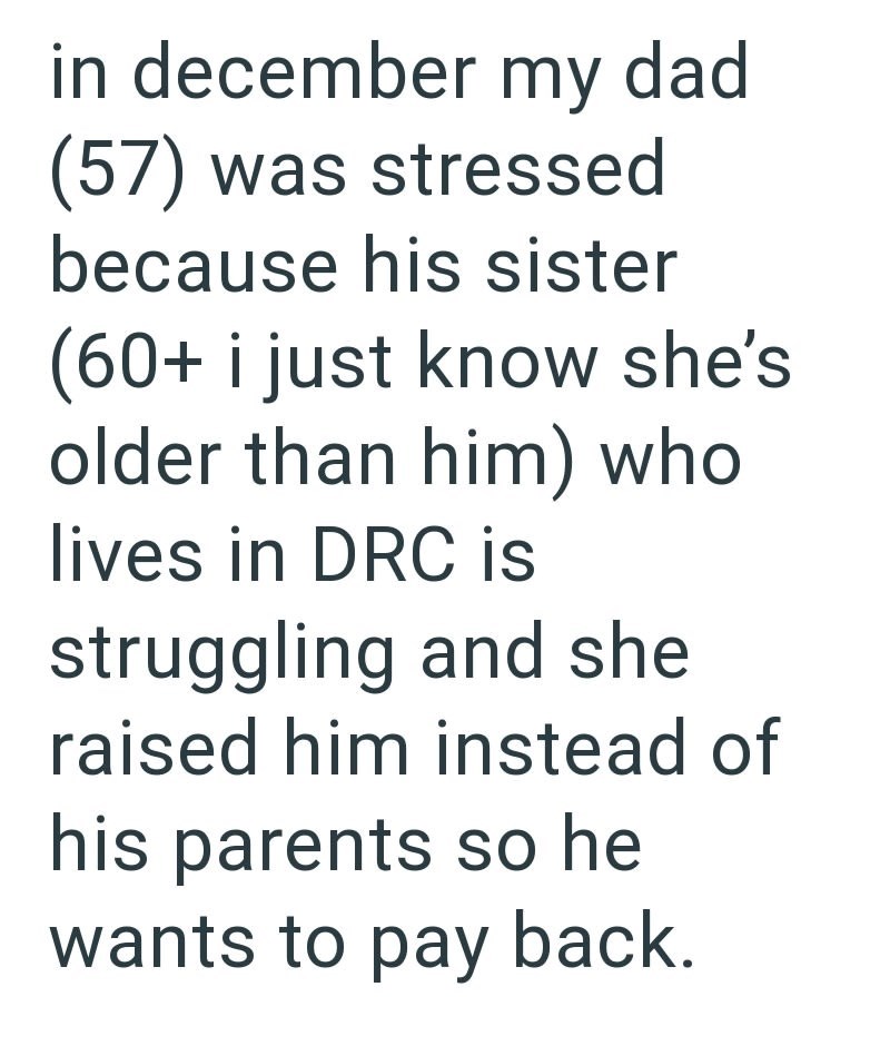 in december my dad (57) was stressed because his sister (60+ i just know she's older than him) who lives in DRC is struggling and she raised him instead of his parents so he wants to pay back.