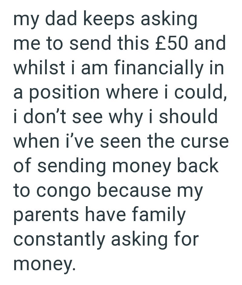 my dad keeps asking me to send this £50 and whilst i am financially in a position where i could, i don't see why i should when i've seen the curse of sending money back to congo because my parents have family constantly asking for money.