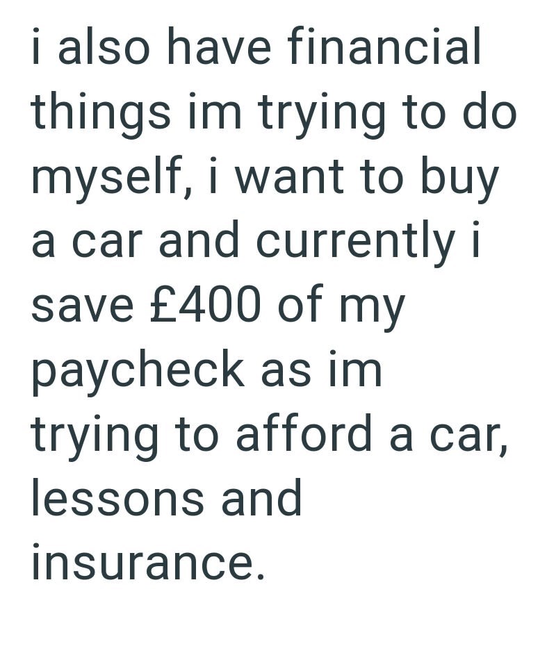 i also have financial things im trying to do myself, i want to buy a car and currently i save £400 of my paycheck as im trying to afford a car, lessons and insurance.