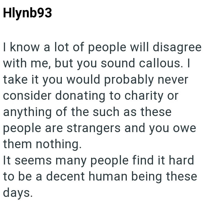 Hlynb93 I know a lot of people will disagree with me, but you sound callous. I take it you would probably never consider donating to charity or anything of the such as these people are strangers and you owe them nothing. It seems many people find it hard to be a decent human being these days.