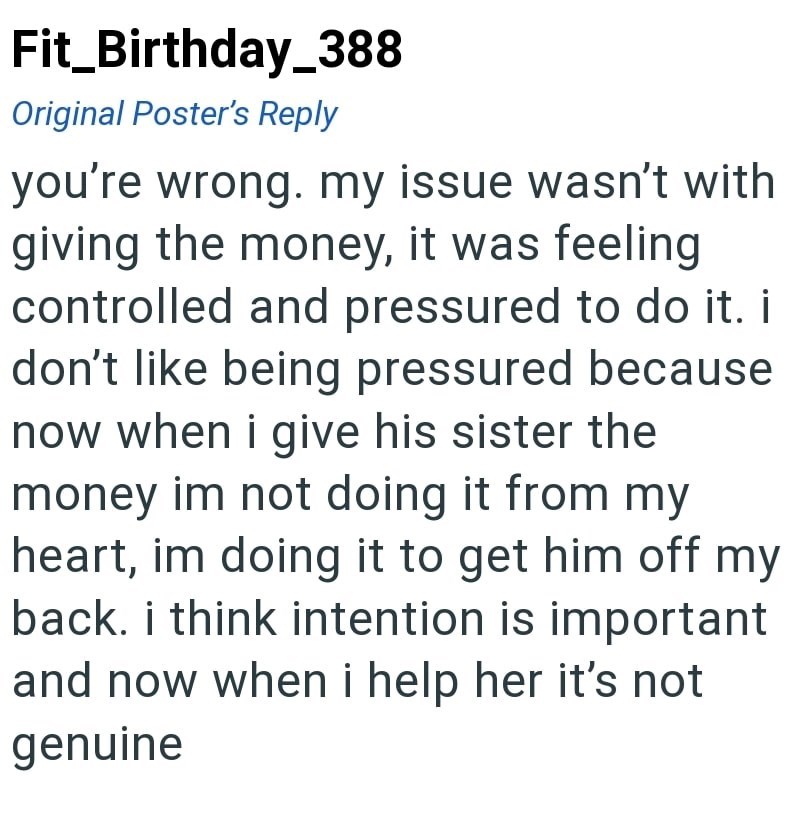 Fit_Birthday_388 Original Poster's Reply you're wrong. my issue wasn't with giving the money, it was feeling controlled and pressured to do it. i don't like being pressured because now when i give his sister the money im not doing it from my heart, im doing it to get him off my back. i think intention is important and now when i help her it's not genuine