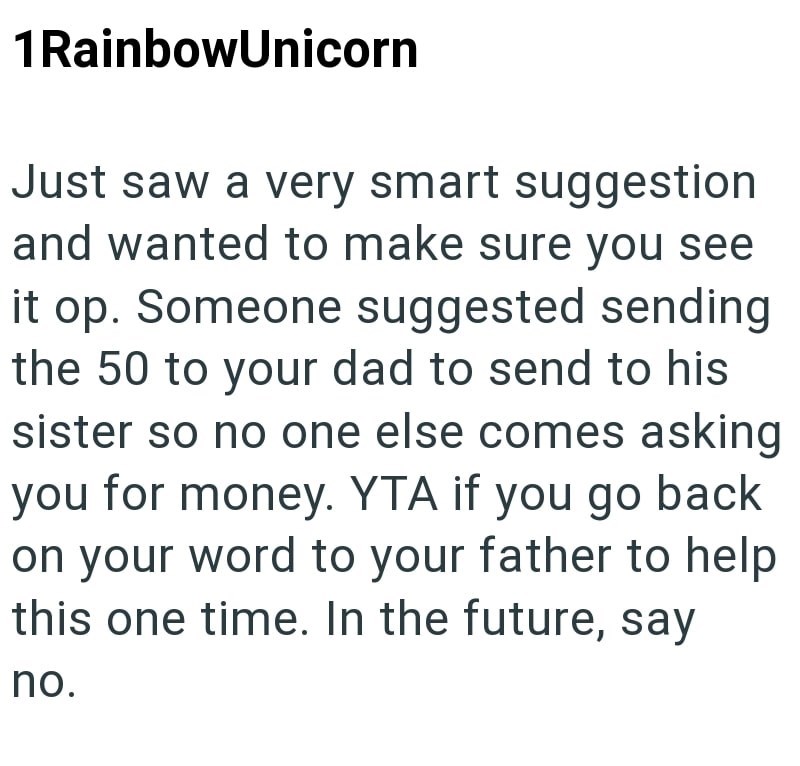 1 Rainbow Unicorn Just saw a very smart suggestion and wanted to make sure you see it op. Someone suggested sending the 50 to your dad to send to his sister so no one else comes asking you for money. YTA if you go back on your word to your father to help this one time. In the future, say no.