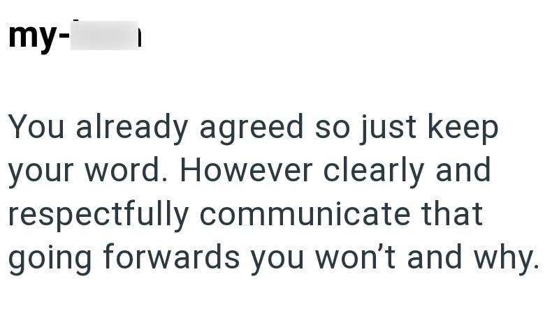 my- You already agreed so just keep your word. However clearly and respectfully communicate that going forwards you won't and why.
