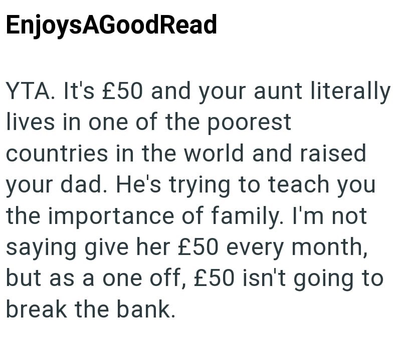 EnjoysAGoodRead YTA. It's £50 and your aunt literally lives in one of the poorest countries in the world and raised your dad. He's trying to teach you the importance of family. I'm not saying give her £50 every month, but as a one off, £50 isn't going to break the bank.