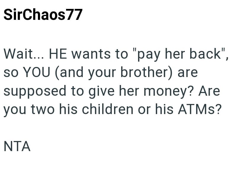 SirChaos77 Wait... HE wants to "pay her back", so YOU (and your brother) are supposed to give her money? Are you two his children or his ATMs? NTA