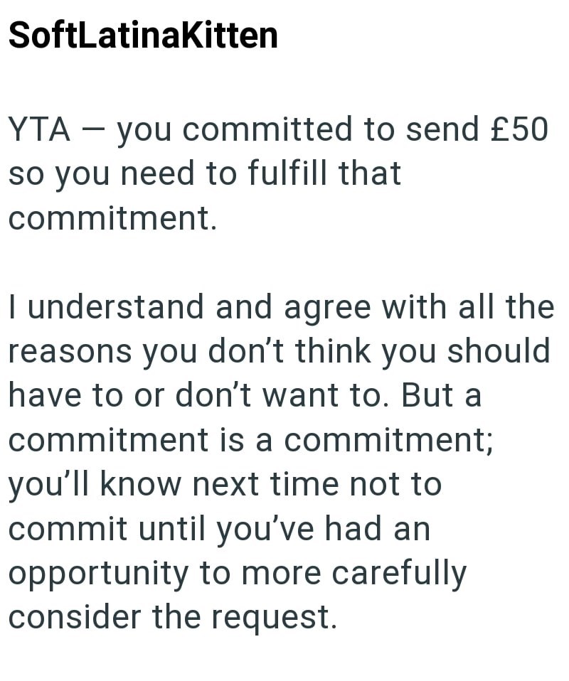SoftLatinaKitten YTA - you committed to send £50 so you need to fulfill that commitment. I understand and agree with all the reasons you don't think you should have to or don't want to. But a commitment is a commitment; you'll know next time not to commit until you've had an opportunity to more carefully consider the request.