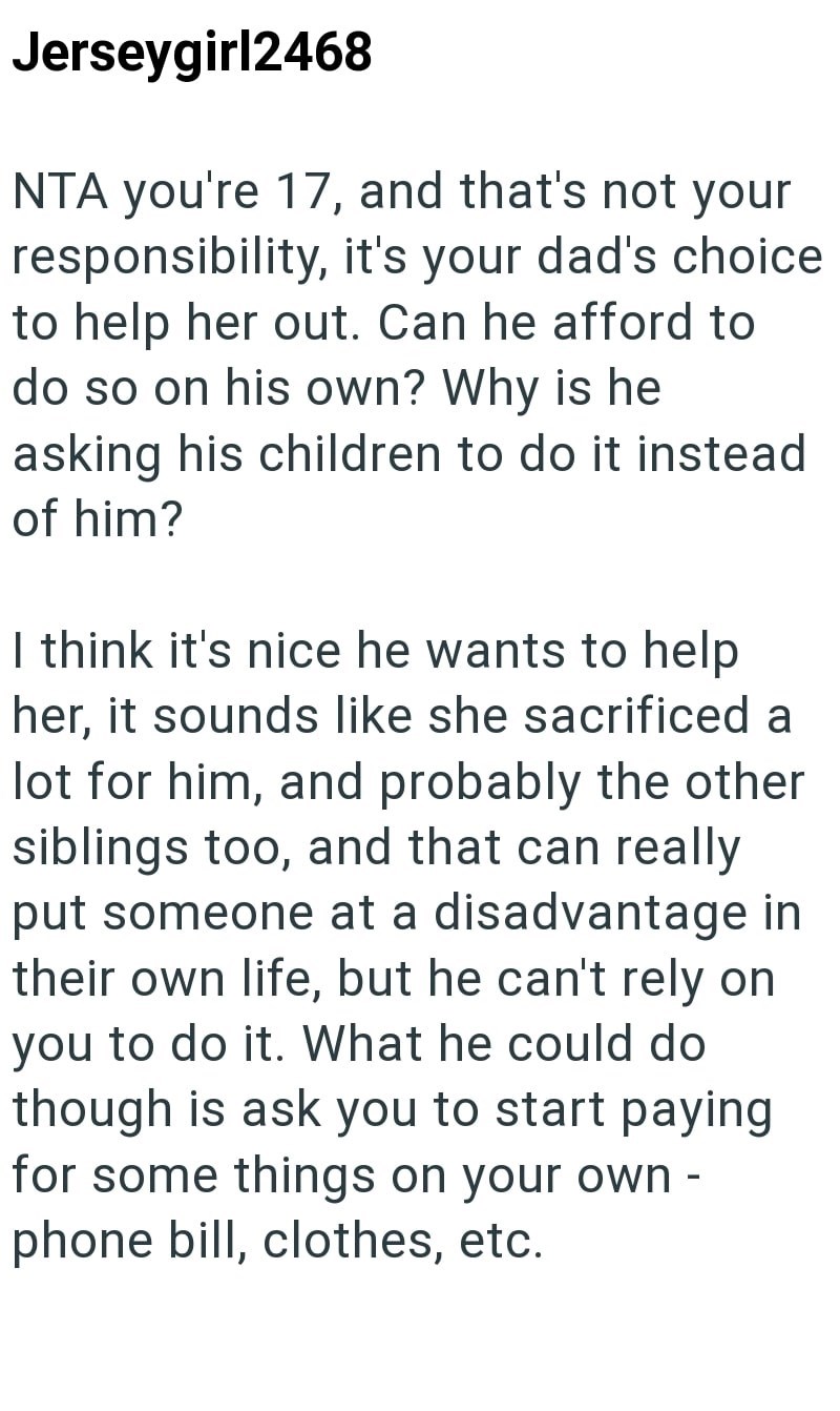 Jerseygirl2468 NTA you're 17, and that's not your responsibility, it's your dad's choice to help her out. Can he afford to do so on his own? Why is he asking his children to do it instead of him? I think it's nice he wants to help her, it sounds like she sacrificed a lot for him, and probably the other siblings too, and that can really put someone at a disadvantage in their own life, but he can't rely on you to do it. What he could do though is ask you to start paying for some things on your own