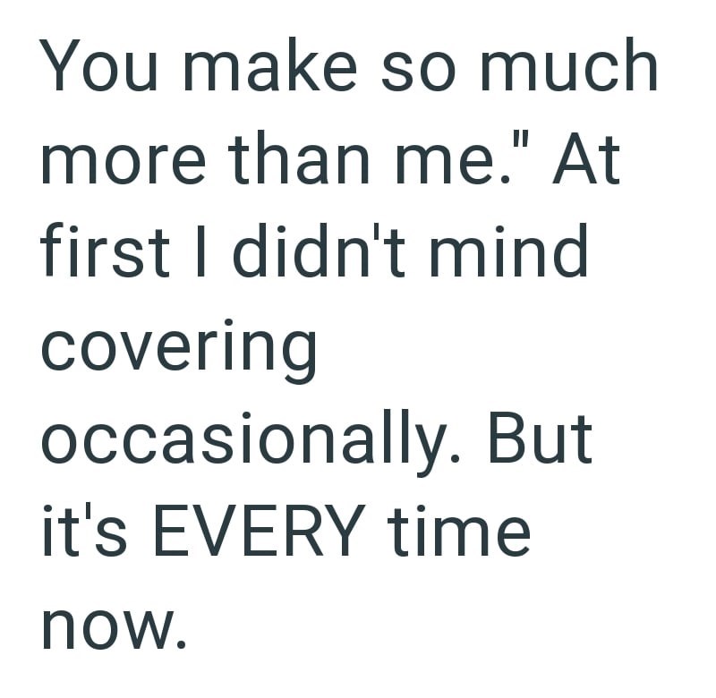 You make so much more than me." At first I didn't mind covering occasionally. But it's EVERY time now.