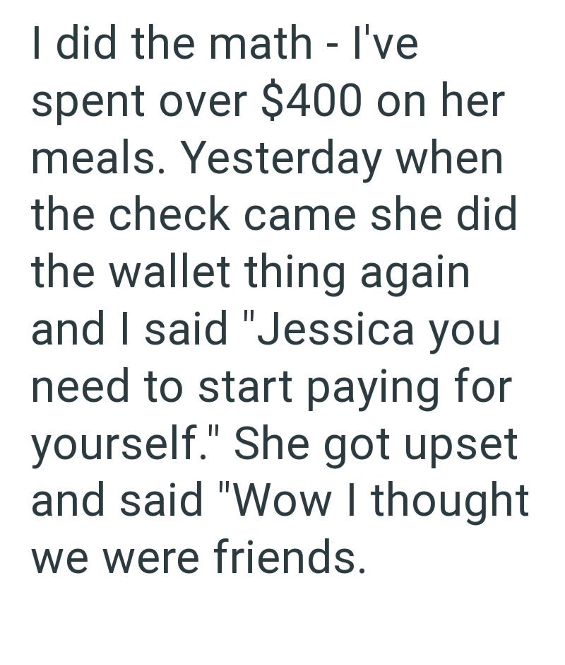 I did the math - I've spent over $400 on her meals. Yesterday when the check came she did the wallet thing again and I said "Jessica you need to start paying for yourself." She got upset and said "Wow I thought we were friends.