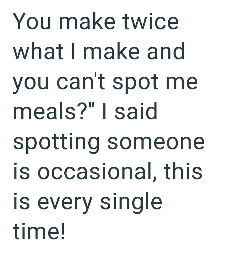 You make twice what I make and you can't spot me meals?" I said spotting someone is occasional, this is every single time!