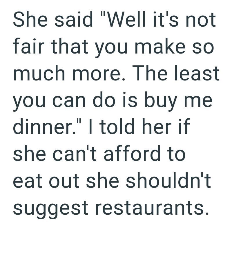 She said "Well it's not fair that you make so much more. The least you can do is buy me dinner." I told her if she can't afford to eat out she shouldn't suggest restaurants.