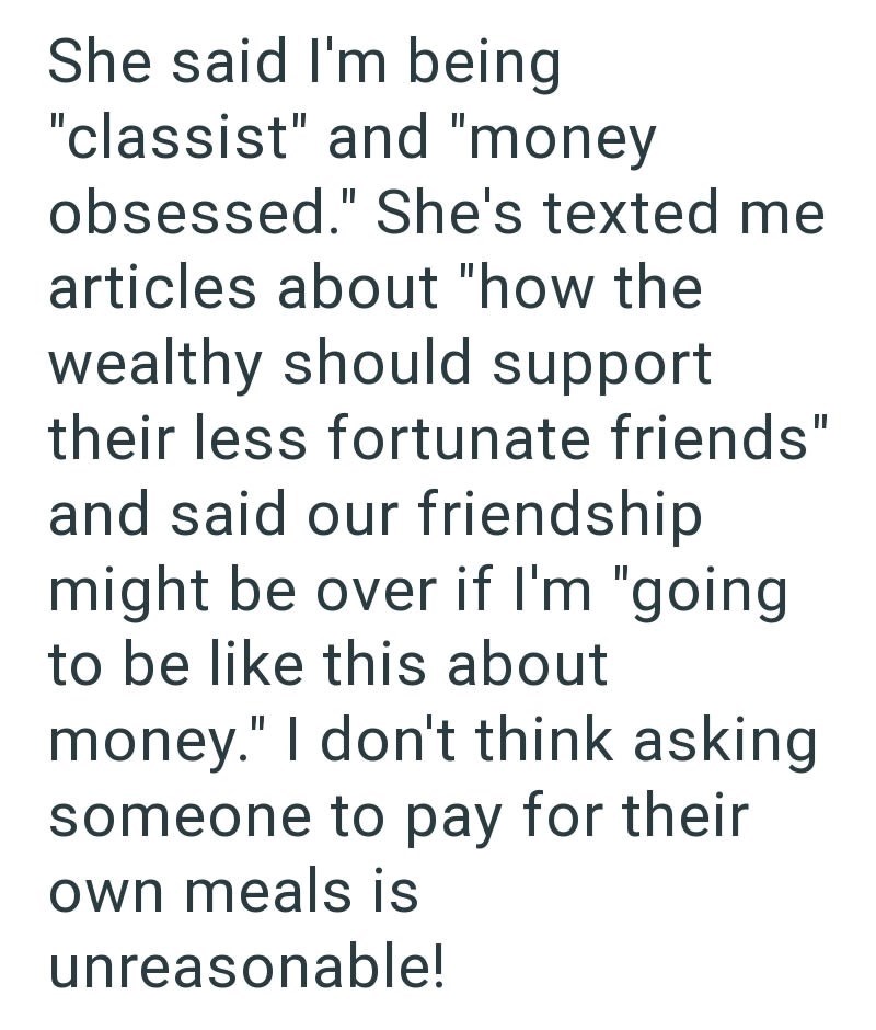She said I'm being "classist" and "money obsessed." She's texted me articles about "how the wealthy should support their less fortunate friends" and said our friendship might be over if I'm "going. to be like this about money." I don't think asking someone to pay for their own meals is unreasonable!