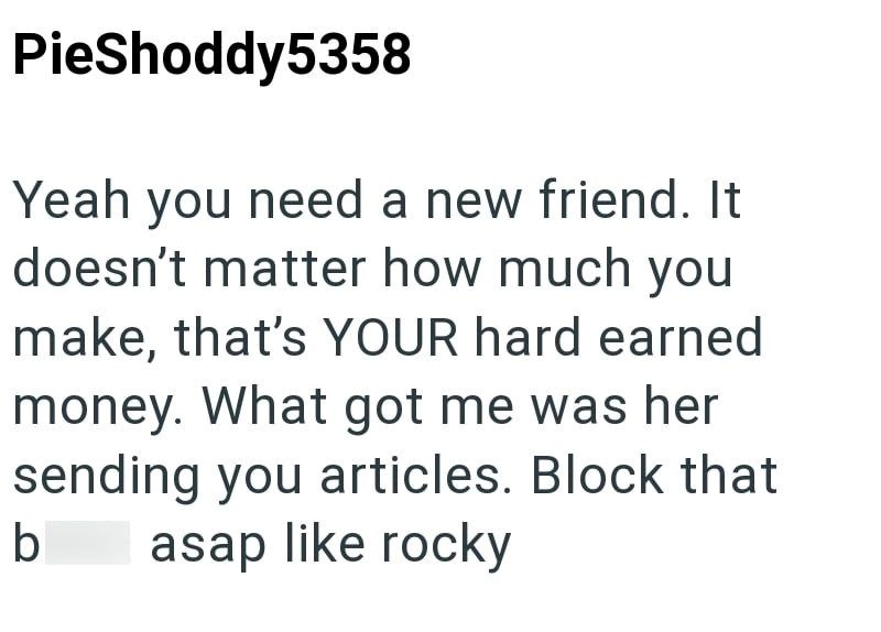 PieShoddy5358 Yeah you need a new friend. It doesn't matter how much you make, that's YOUR hard earned money. What got me was her sending you articles. Block that b asap like rocky