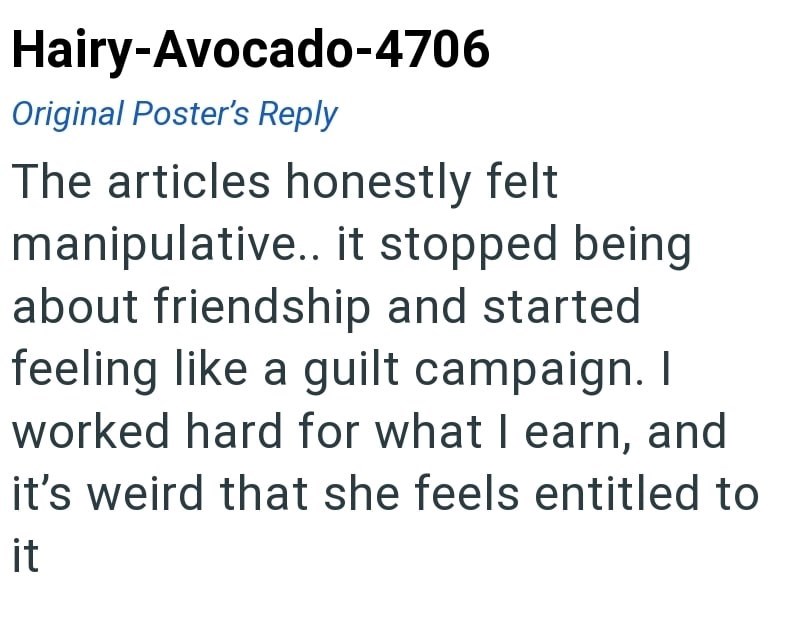 Hairy-Avocado-4706 Original Poster's Reply The articles honestly felt manipulative.. it stopped being about friendship and started feeling like a guilt campaign. I worked hard for what I earn, and it's weird that she feels entitled to it