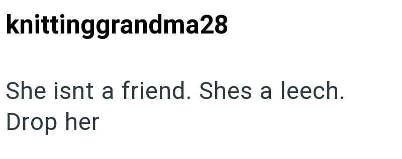 knittinggrandma28 She isnt a friend. Shes a leech. Drop her