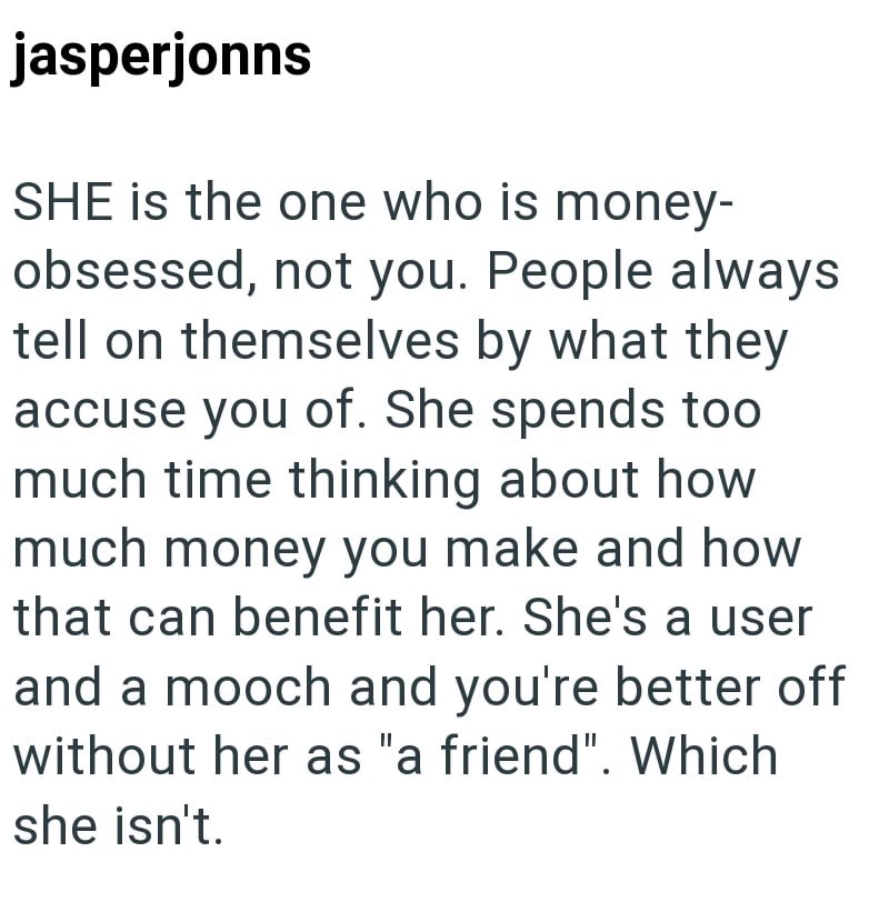 jasperjonns SHE is the one who is money- obsessed, not you. People always tell on themselves by what they accuse you of. She spends too much time thinking about how much money you make and how that can benefit her. She's a user and a mooch and you're better off without her as "a friend". Which she isn't.
