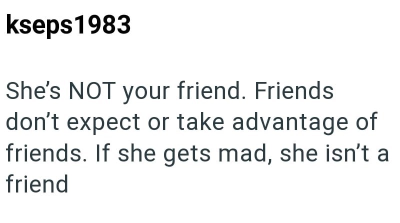 kseps 1983 She's NOT your friend. Friends don't expect or take advantage of friends. If she gets mad, she isn't a friend