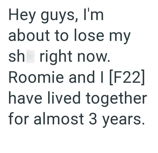 Hey guys, I'm about to lose my sh right now. Roomie and I [F22] have lived together for almost 3 years.