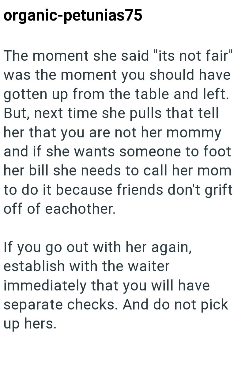 organic-petunias75 The moment she said "its not fair" was the moment you should have gotten up from the table and left. But, next time she pulls that tell her that you are not her mommy and if she wants someone to foot her bill she needs to call her mom to do it because friends don't grift off of eachother. If you go out with her again, establish with the waiter immediately that you will have separate checks. And do not pick up hers.