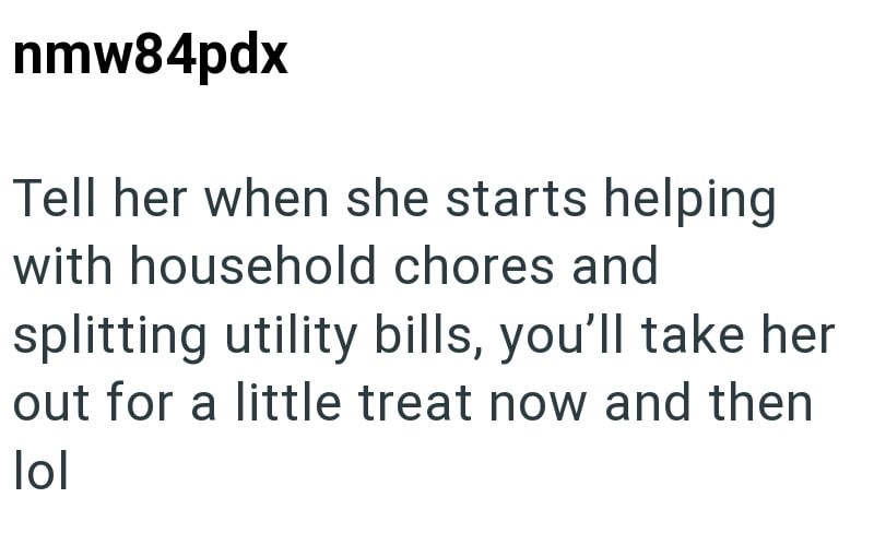 nmw84pdx Tell her when she starts helping with household chores and splitting utility bills, you'll take her out for a little treat now and then lol