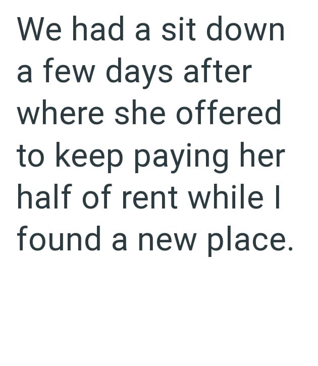 We had a sit down a few days after where she offered to keep paying her half of rent while I found a new place.