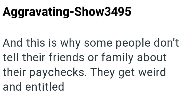 Aggravating-Show3495 And this is why some people don't tell their friends or family about their paychecks. They get weird and entitled