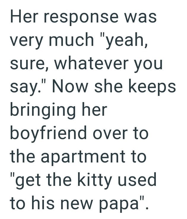 Her response was very much "yeah, sure, whatever you say." Now she keeps bringing her boyfriend over to the apartment to "get the kitty used to his new papa".