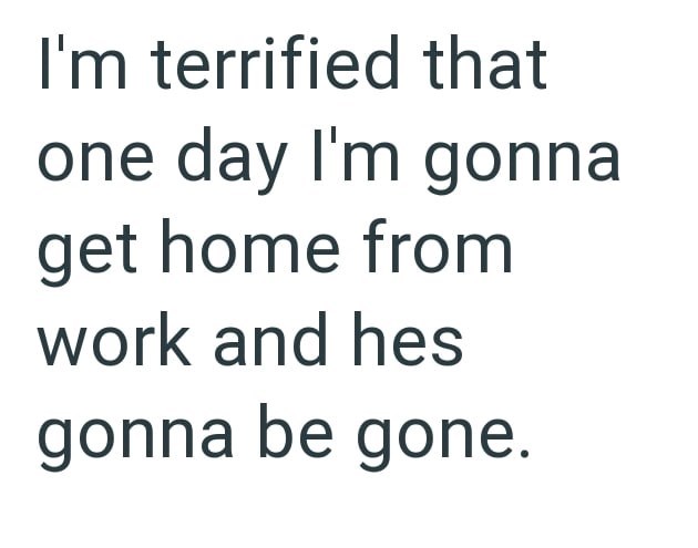 I'm terrified that one day I'm gonna get home from work and hes gonna be gone.