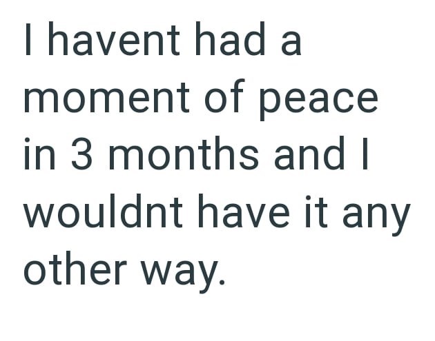 I havent had a moment of peace in 3 months and I wouldnt have it any other way.