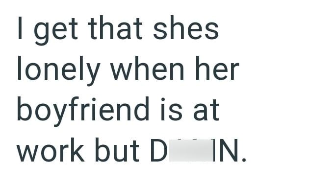 I get that shes lonely when her boyfriend is at work but D IN.