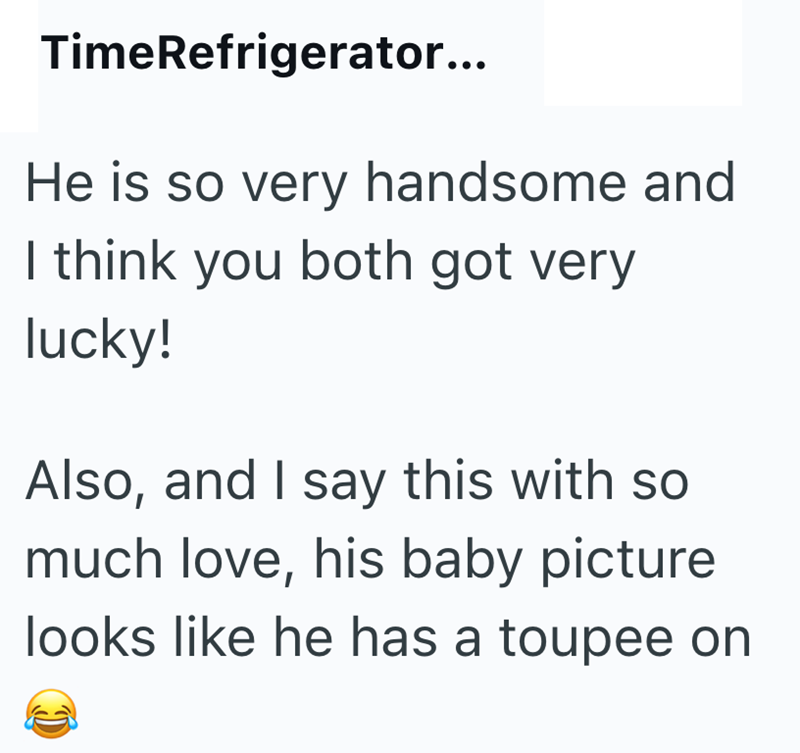 TimeRefrigerator... He is so very handsome and I think you both got very lucky! Also, and I say this with so much love, his baby picture looks like he has a toupee on