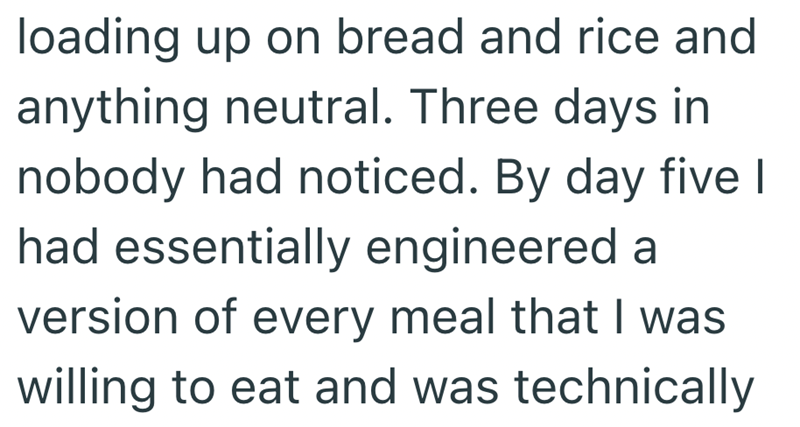 loading up on bread and rice and anything neutral. Three days in nobody had noticed. By day five I had essentially engineered a version of every meal that I was willing to eat and was technically