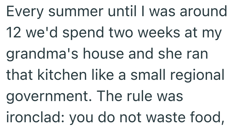 Every summer until I was around 12 we'd spend two weeks at my grandma's house and she ran that kitchen like a small regional government. The rule was ironclad: you do not waste food,