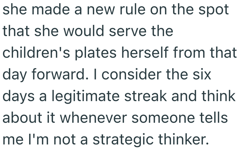 she made a new rule on the spot that she would serve the children's plates herself from that day forward. I consider the six days a legitimate streak and think about it whenever someone tells me I'm not a strategic thinker.