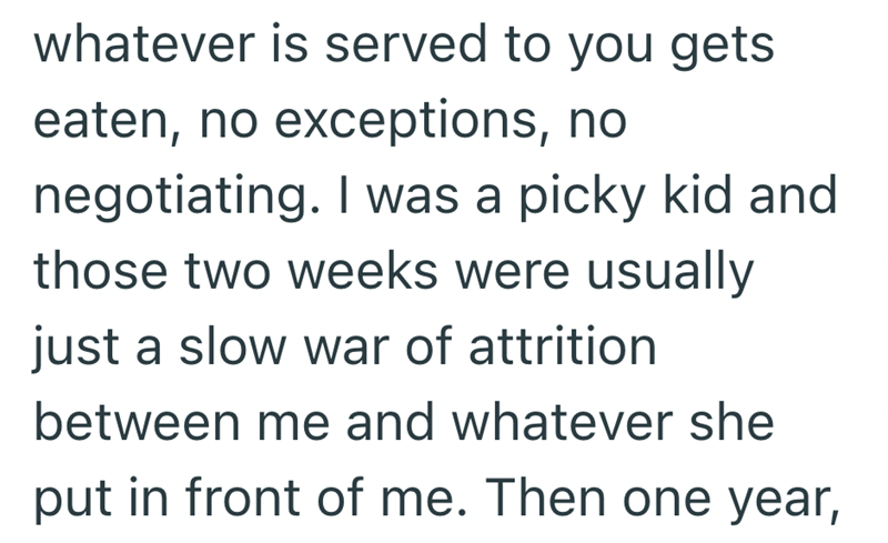 whatever is served to you gets eaten, no exceptions, no negotiating. I was a picky kid and those two weeks were usually just a slow war of attrition between me and whatever she put in front of me. Then one year,