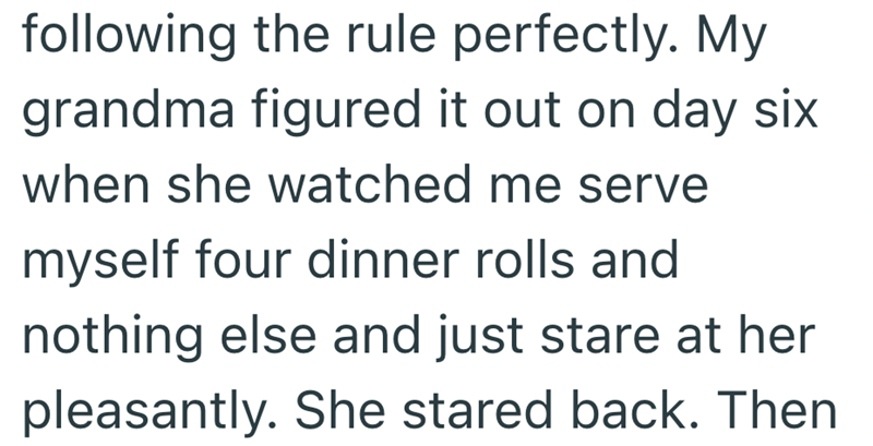 following the rule perfectly. My grandma figured it out on day six when she watched me serve myself four dinner rolls and nothing else and just stare at her pleasantly. She stared back. Then