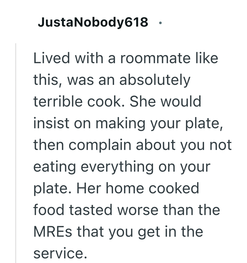 JustaNobody618 . Lived with a roommate like this, was an absolutely terrible cook. She would insist on making your plate, then complain about you not eating everything on your plate. Her home cooked food tasted worse than the MREs that you get in the service.