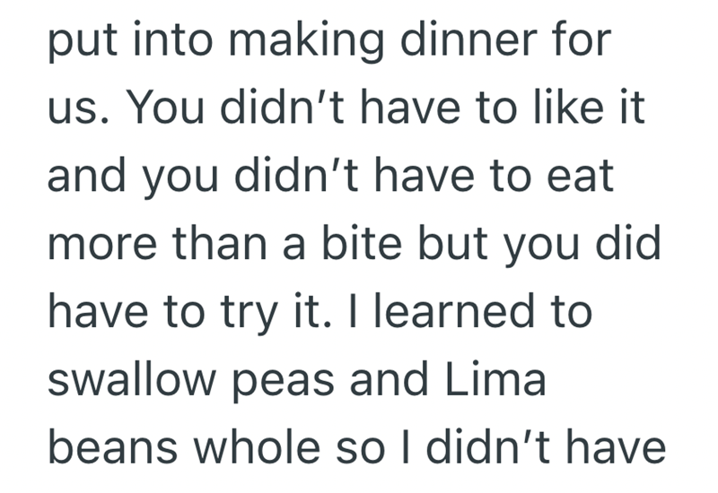 put into making dinner for us. You didn't have to like it and you didn't have to eat more than a bite but you did have to try it. I learned to swallow peas and Lima beans whole so I didn't have