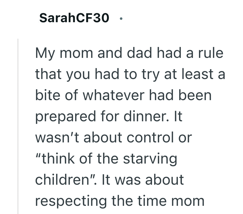 SarahCF30 My mom and dad had a rule that you had to try at least a bite of whatever had been prepared for dinner. It wasn't about control or "think of the starving children". It was about respecting the time mom