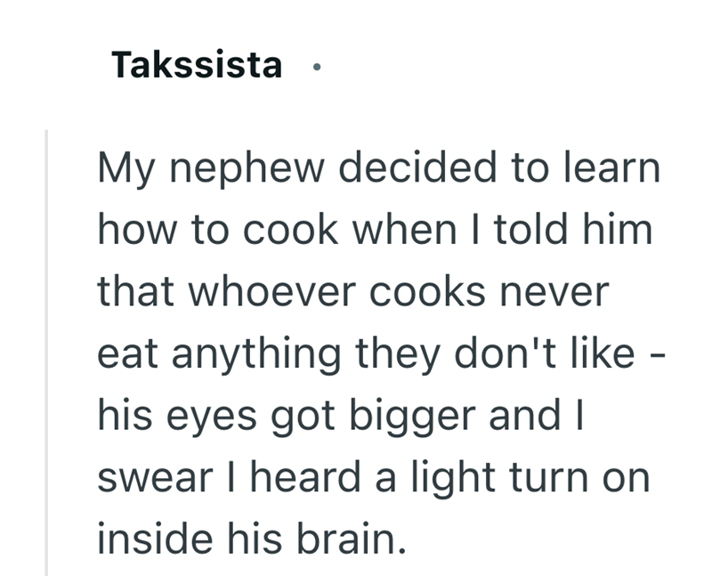 Takssista My nephew decided to learn how to cook when I told him that whoever cooks never eat anything they don't like - his eyes got bigger and I swear I heard a light turn on inside his brain.