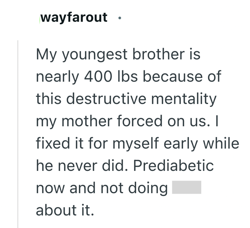 wayfarout My youngest brother is nearly 400 lbs because of this destructive mentality my mother forced on us. I fixed it for myself early while he never did. Prediabetic now and not doing about it.