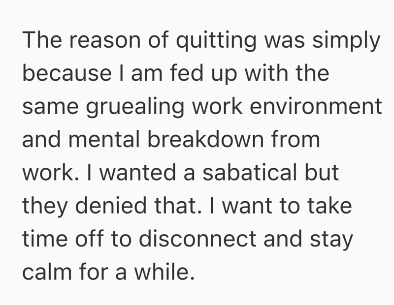 The reason of quitting was simply because I am fed up with the same gruealing work environment and mental breakdown from work. I wanted a sabatical but they denied that. I want to take time off to disconnect and stay calm for a while.